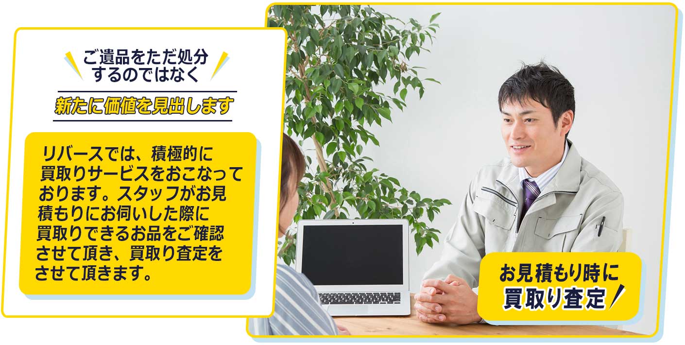 ご遺品をただ処分するのではなく、新たな価値を見出します。リバースでは、積極的に買取りサービスをおこなっております。スタッフがお見積もりにお伺いした際に買取りできるお品をご確認させて頂き、買取り査定をさせて頂きます。