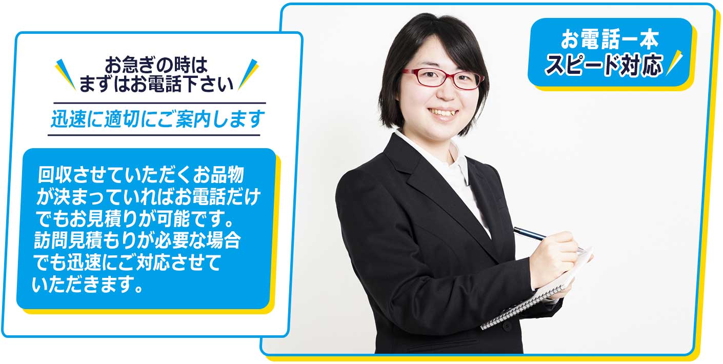 お急ぎの時は、まずはお電話ください。回収させていただくお品物が決まっていれば、お電話だけでもお見積りが可能です。訪問見積もりが必要な場合でも、迅速にご対応させていただきます。