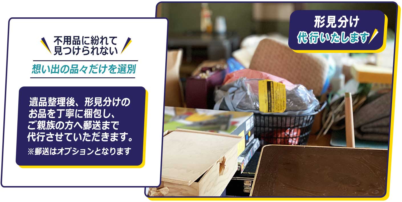 不用品に紛れて見つけられない想い出の品々だけを選別。遺品整理後、形見分けのお品を丁寧に梱包し、ご親族の方へ郵送まで代行させていただきます。※郵送はオプションとなります。