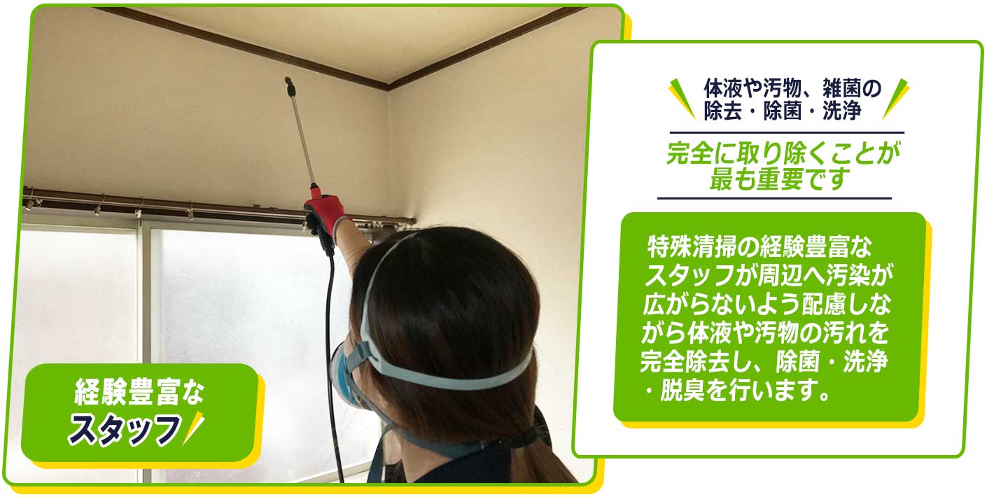 特殊清掃の経験豊富なスタッフが周辺へ汚染が広がらないよう配慮しながら体液や汚物の汚れを完全除去し、除菌・洗浄・脱臭を行います。完全に取り除くことが、最も重要です。