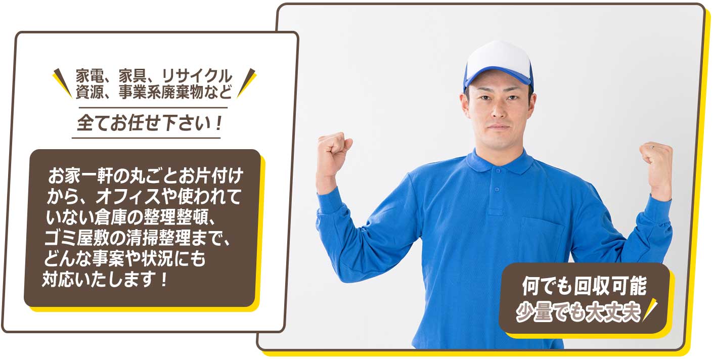 家電、家具、リサイクル資源、事業系廃棄物など、全てお任せください！お家一軒の丸ごとお片付けから、オフィスや使われていない倉庫の整理整頓、ゴミ屋敷の清掃整理まで、どんな事案や状況にも対応いたします！