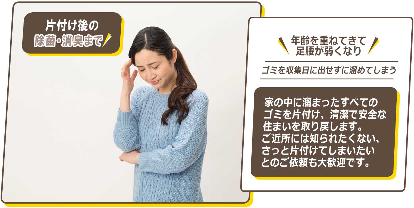 年齢を重ねて足腰が弱くなり、ゴミを収集日に出せずに溜めてしまう・・・家の中に溜まったすべてのゴミを片付け、清潔で安全な住まいを取り戻します。ご近所には知られたくない、さっと片付けてしまいたいとのご依頼も大歓迎です。