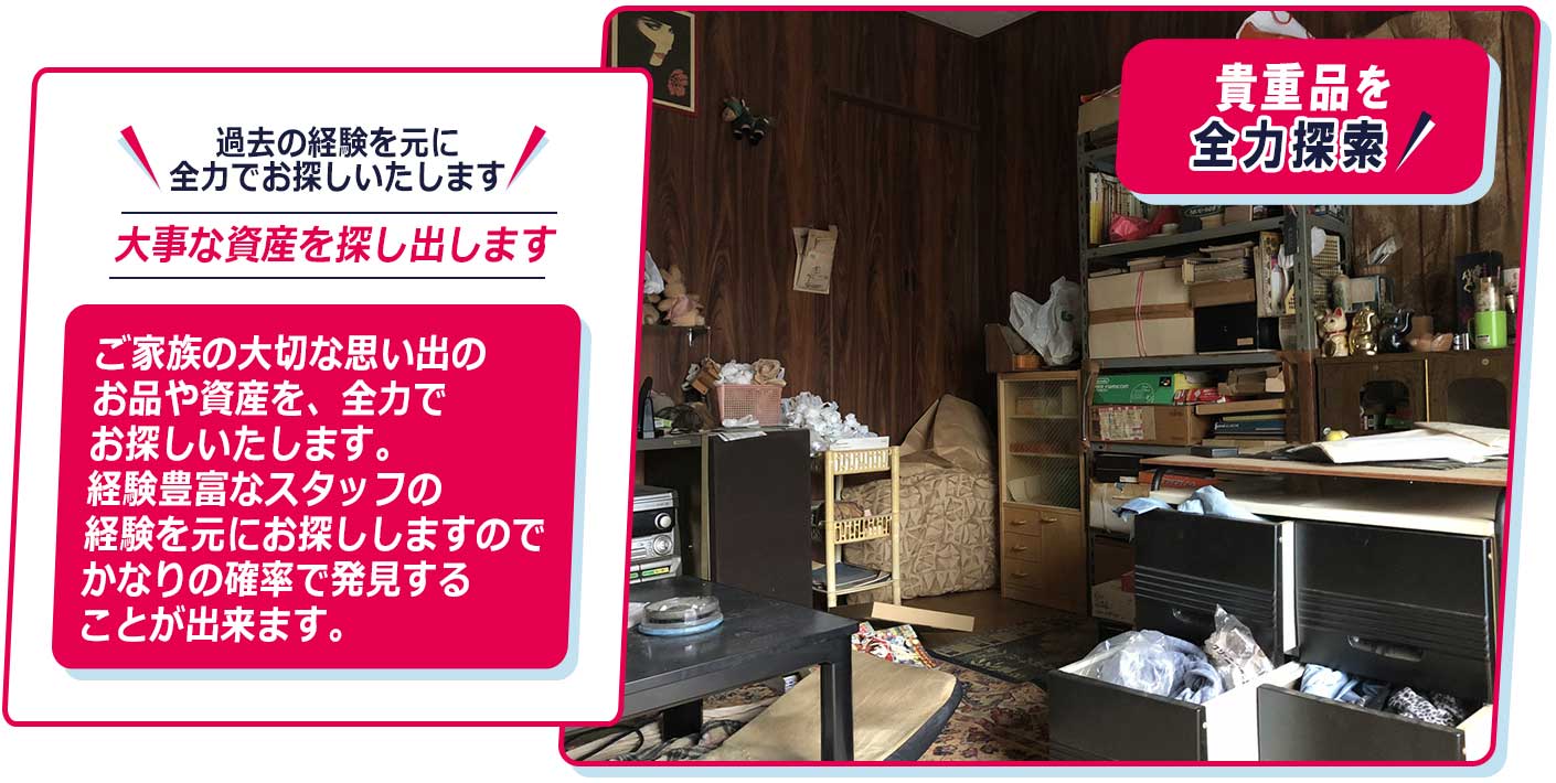 過去の経験を元に、全力でお探しいたします。ご家族の大切な思い出のお品や資産を、全力でお探しいたします。経験豊富なスタッフの経験を元にお探ししますのでかなりの確率で発見することが出来ます。