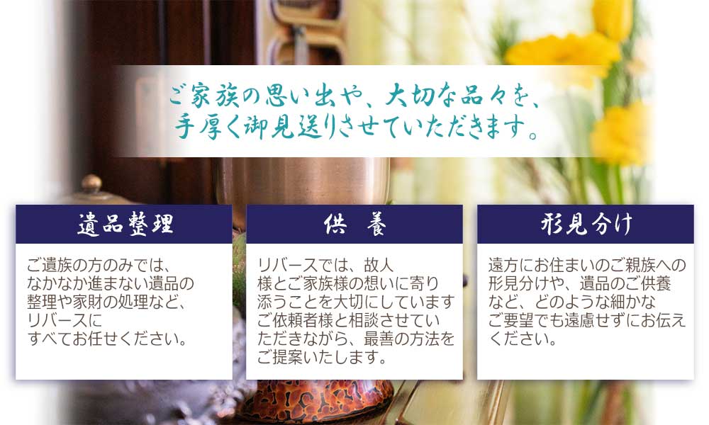 ご家族の思い出や、大切な品々を、手厚く御見送りさせていただきます。遺品整理、供養、形見分け